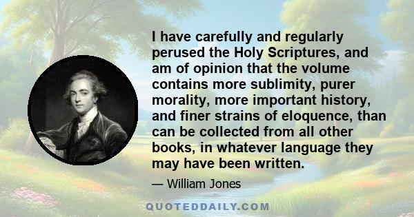 I have carefully and regularly perused the Holy Scriptures, and am of opinion that the volume contains more sublimity, purer morality, more important history, and finer strains of eloquence, than can be collected from