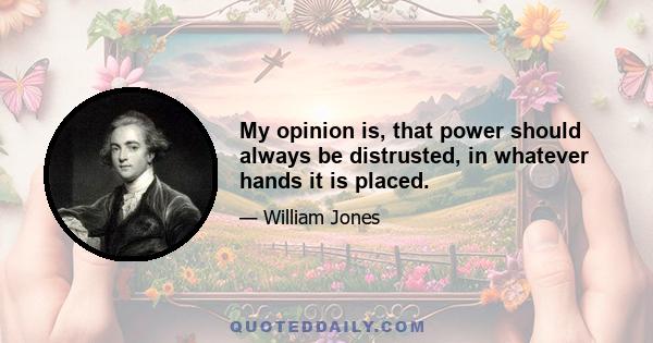 My opinion is, that power should always be distrusted, in whatever hands it is placed.