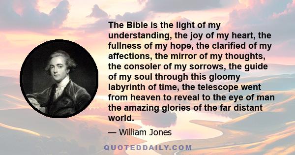 The Bible is the light of my understanding, the joy of my heart, the fullness of my hope, the clarified of my affections, the mirror of my thoughts, the consoler of my sorrows, the guide of my soul through this gloomy