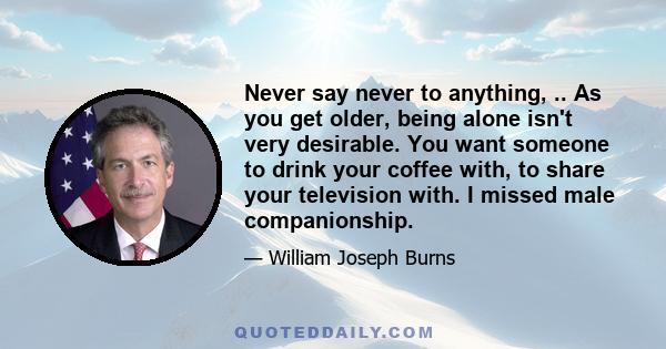 Never say never to anything, .. As you get older, being alone isn't very desirable. You want someone to drink your coffee with, to share your television with. I missed male companionship.