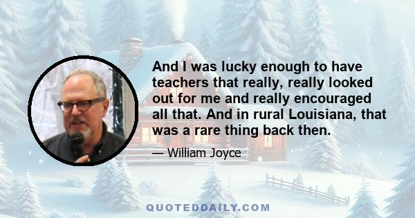 And I was lucky enough to have teachers that really, really looked out for me and really encouraged all that. And in rural Louisiana, that was a rare thing back then.