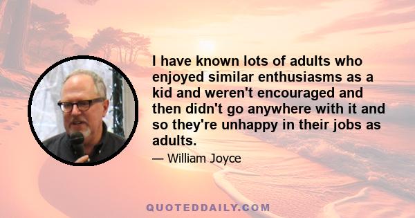 I have known lots of adults who enjoyed similar enthusiasms as a kid and weren't encouraged and then didn't go anywhere with it and so they're unhappy in their jobs as adults.