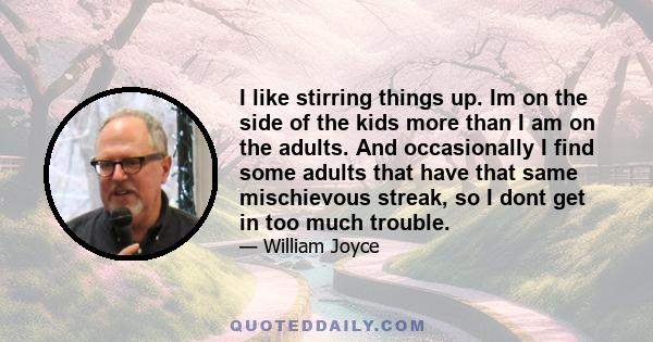 I like stirring things up. Im on the side of the kids more than I am on the adults. And occasionally I find some adults that have that same mischievous streak, so I dont get in too much trouble.