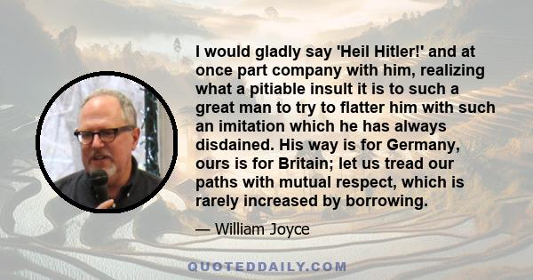 I would gladly say 'Heil Hitler!' and at once part company with him, realizing what a pitiable insult it is to such a great man to try to flatter him with such an imitation which he has always disdained. His way is for