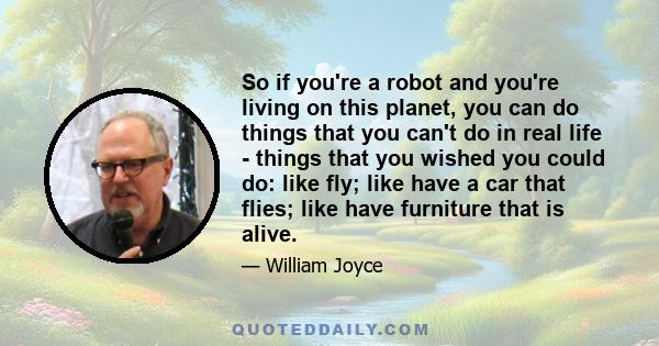 So if you're a robot and you're living on this planet, you can do things that you can't do in real life - things that you wished you could do: like fly; like have a car that flies; like have furniture that is alive.