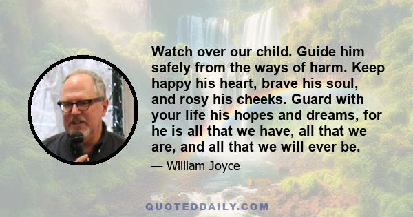 Watch over our child. Guide him safely from the ways of harm. Keep happy his heart, brave his soul, and rosy his cheeks. Guard with your life his hopes and dreams, for he is all that we have, all that we are, and all