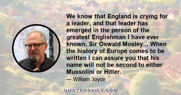 We know that England is crying for a leader, and that leader has emerged in the person of the greatest Englishman I have ever known, Sir Oswald Mosley... When the history of Europe comes to be written I can assure you