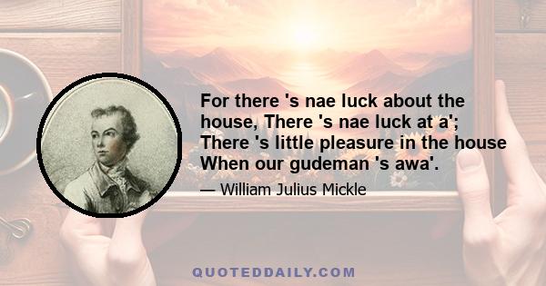 For there 's nae luck about the house, There 's nae luck at a'; There 's little pleasure in the house When our gudeman 's awa'.