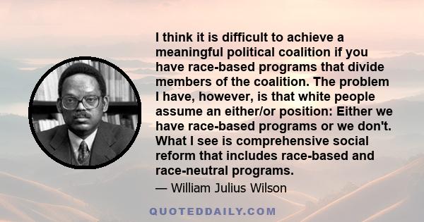 I think it is difficult to achieve a meaningful political coalition if you have race-based programs that divide members of the coalition. The problem I have, however, is that white people assume an either/or position: