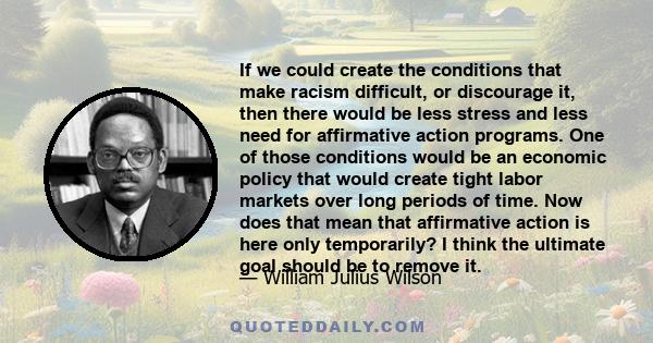 If we could create the conditions that make racism difficult, or discourage it, then there would be less stress and less need for affirmative action programs. One of those conditions would be an economic policy that