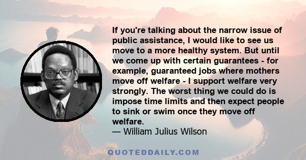 If you're talking about the narrow issue of public assistance, I would like to see us move to a more healthy system. But until we come up with certain guarantees - for example, guaranteed jobs where mothers move off