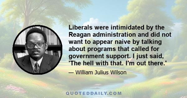 Liberals were intimidated by the Reagan administration and did not want to appear naive by talking about programs that called for government support. I just said, 'The hell with that. I'm out there.'