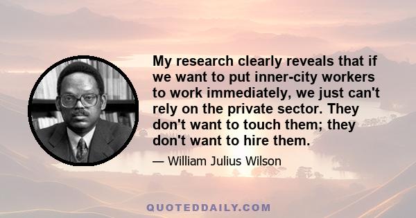 My research clearly reveals that if we want to put inner-city workers to work immediately, we just can't rely on the private sector. They don't want to touch them; they don't want to hire them.