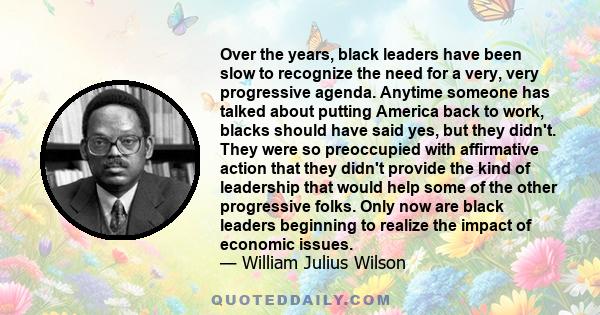 Over the years, black leaders have been slow to recognize the need for a very, very progressive agenda. Anytime someone has talked about putting America back to work, blacks should have said yes, but they didn't. They