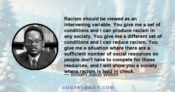 Racism should be viewed as an intervening variable. You give me a set of conditions and I can produce racism in any society. You give me a different set of conditions and I can reduce racism. You give me a situation