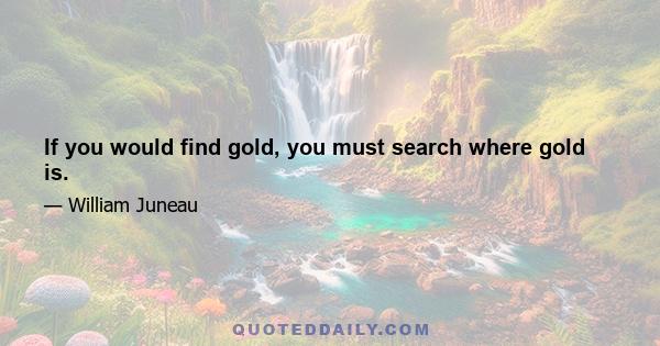 If you would find gold, you must search where gold is.