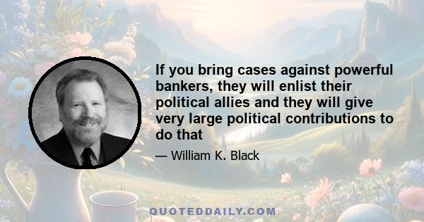 If you bring cases against powerful bankers, they will enlist their political allies and they will give very large political contributions to do that