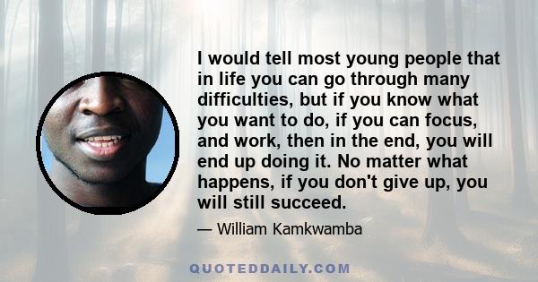 I would tell most young people that in life you can go through many difficulties, but if you know what you want to do, if you can focus, and work, then in the end, you will end up doing it. No matter what happens, if