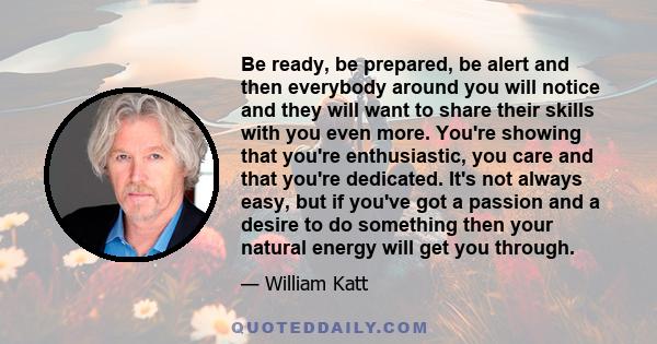 Be ready, be prepared, be alert and then everybody around you will notice and they will want to share their skills with you even more. You're showing that you're enthusiastic, you care and that you're dedicated. It's