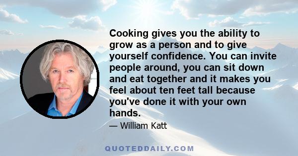 Cooking gives you the ability to grow as a person and to give yourself confidence. You can invite people around, you can sit down and eat together and it makes you feel about ten feet tall because you've done it with