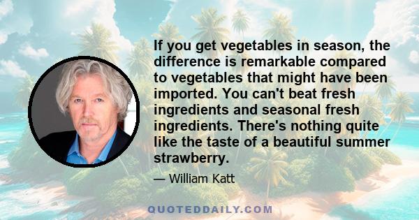 If you get vegetables in season, the difference is remarkable compared to vegetables that might have been imported. You can't beat fresh ingredients and seasonal fresh ingredients. There's nothing quite like the taste