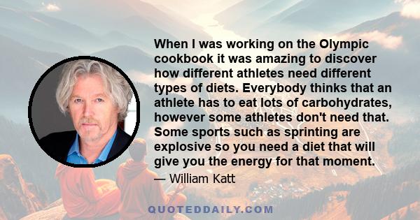 When I was working on the Olympic cookbook it was amazing to discover how different athletes need different types of diets. Everybody thinks that an athlete has to eat lots of carbohydrates, however some athletes don't