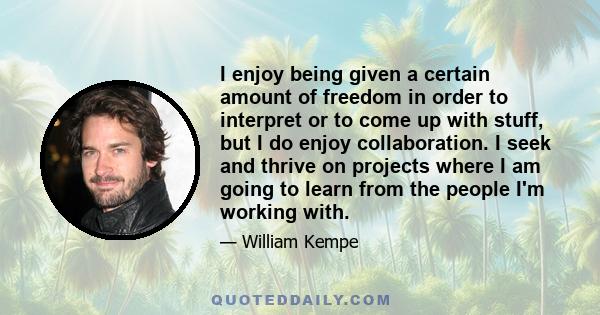 I enjoy being given a certain amount of freedom in order to interpret or to come up with stuff, but I do enjoy collaboration. I seek and thrive on projects where I am going to learn from the people I'm working with.