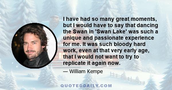 I have had so many great moments, but I would have to say that dancing the Swan in 'Swan Lake' was such a unique and passionate experience for me. It was such bloody hard work, even at that very early age, that I would