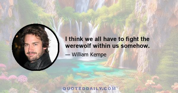 I think we all have to fight the werewolf within us somehow.