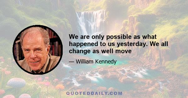 We are only possible as what happened to us yesterday. We all change as well move