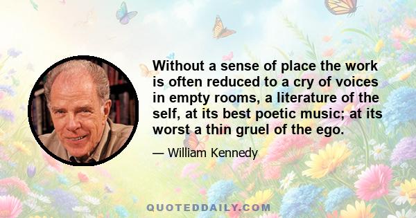 Without a sense of place the work is often reduced to a cry of voices in empty rooms, a literature of the self, at its best poetic music; at its worst a thin gruel of the ego.