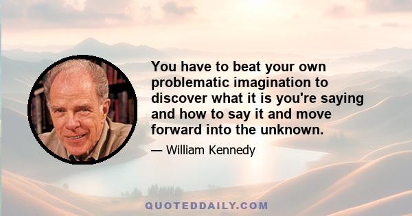 You have to beat your own problematic imagination to discover what it is you're saying and how to say it and move forward into the unknown.