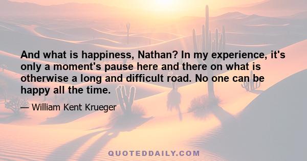 And what is happiness, Nathan? In my experience, it's only a moment's pause here and there on what is otherwise a long and difficult road. No one can be happy all the time.