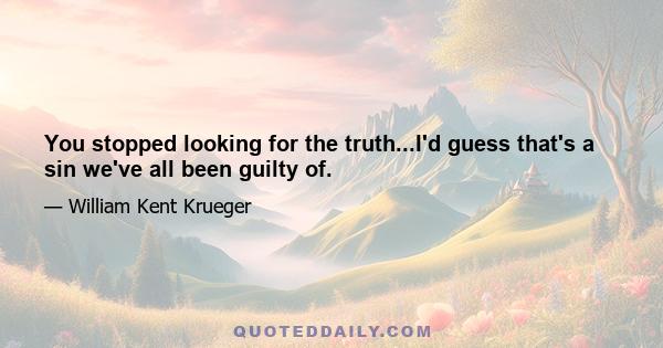 You stopped looking for the truth...I'd guess that's a sin we've all been guilty of.