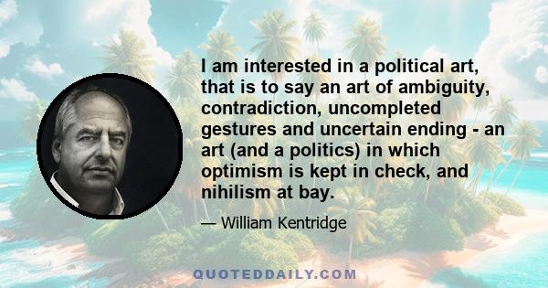 I am interested in a political art, that is to say an art of ambiguity, contradiction, uncompleted gestures and uncertain ending - an art (and a politics) in which optimism is kept in check, and nihilism at bay.