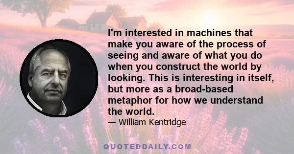 I'm interested in machines that make you aware of the process of seeing and aware of what you do when you construct the world by looking. This is interesting in itself, but more as a broad-based metaphor for how we