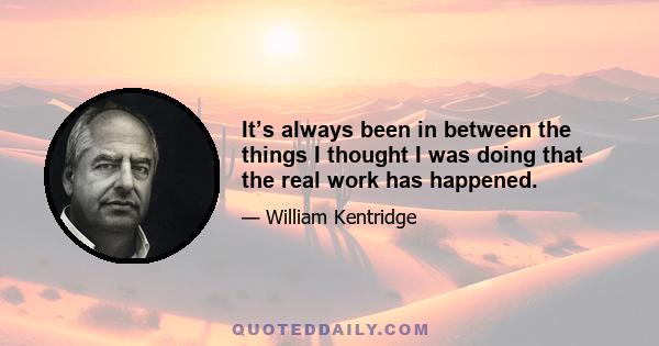 It’s always been in between the things I thought I was doing that the real work has happened.