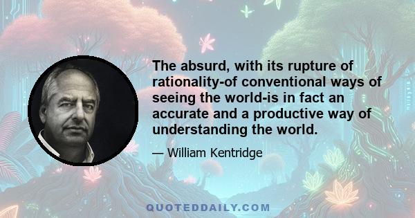 The absurd, with its rupture of rationality-of conventional ways of seeing the world-is in fact an accurate and a productive way of understanding the world.