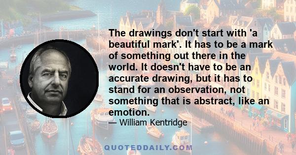 The drawings don't start with 'a beautiful mark'. It has to be a mark of something out there in the world. It doesn't have to be an accurate drawing, but it has to stand for an observation, not something that is