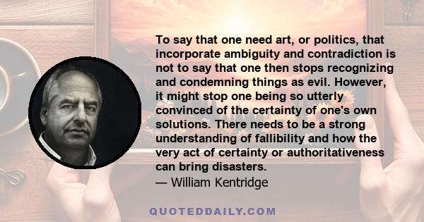 To say that one need art, or politics, that incorporate ambiguity and contradiction is not to say that one then stops recognizing and condemning things as evil. However, it might stop one being so utterly convinced of