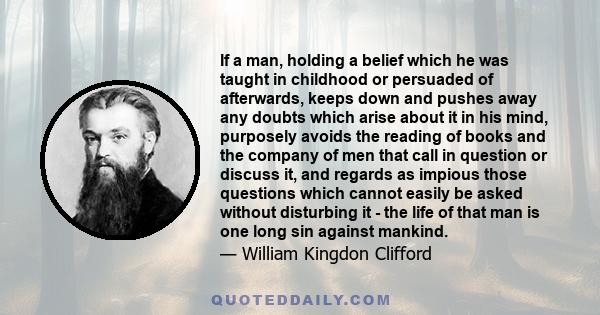 If a man, holding a belief which he was taught in childhood or persuaded of afterwards, keeps down and pushes away any doubts which arise about it in his mind, purposely avoids the reading of books and the company of