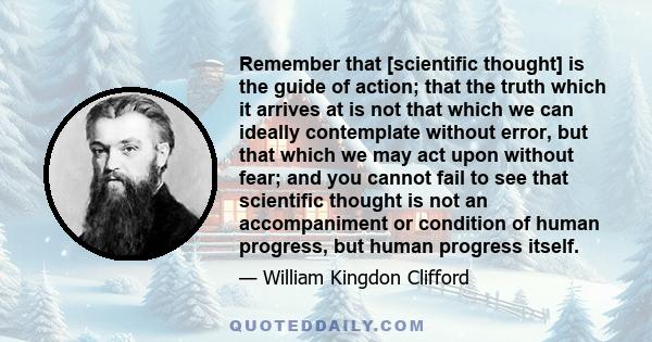 Remember that [scientific thought] is the guide of action; that the truth which it arrives at is not that which we can ideally contemplate without error, but that which we may act upon without fear; and you cannot fail