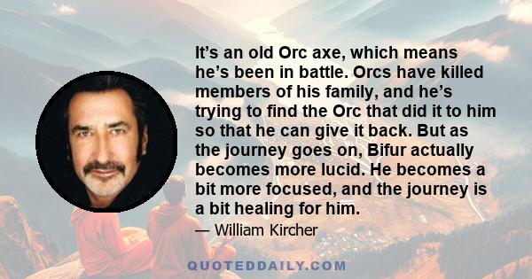 It’s an old Orc axe, which means he’s been in battle. Orcs have killed members of his family, and he’s trying to find the Orc that did it to him so that he can give it back. But as the journey goes on, Bifur actually