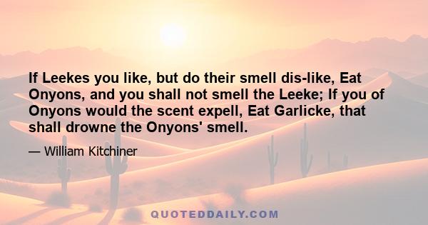 If Leekes you like, but do their smell dis-like, Eat Onyons, and you shall not smell the Leeke; If you of Onyons would the scent expell, Eat Garlicke, that shall drowne the Onyons' smell.