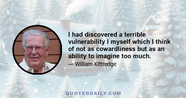 I had discovered a terrible vulnerability I myself which I think of not as cowardliness but as an ability to imagine too much.