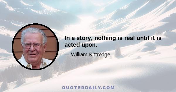 In a story, nothing is real until it is acted upon.