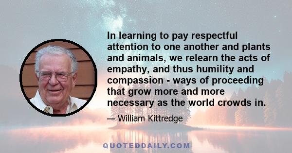 In learning to pay respectful attention to one another and plants and animals, we relearn the acts of empathy, and thus humility and compassion - ways of proceeding that grow more and more necessary as the world crowds