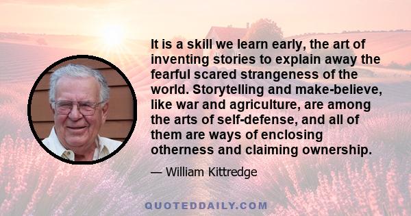 It is a skill we learn early, the art of inventing stories to explain away the fearful scared strangeness of the world. Storytelling and make-believe, like war and agriculture, are among the arts of self-defense, and