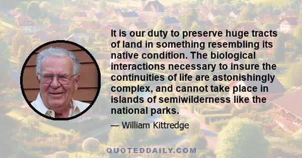 It is our duty to preserve huge tracts of land in something resembling its native condition. The biological interactions necessary to insure the continuities of life are astonishingly complex, and cannot take place in