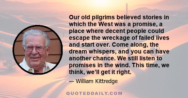 Our old pilgrims believed stories in which the West was a promise, a place where decent people could escape the wreckage of failed lives and start over. Come along, the dream whispers, and you can have another chance.